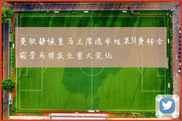 曼联静候皇马主席选举结果M费转会前景或将发生重大变化
