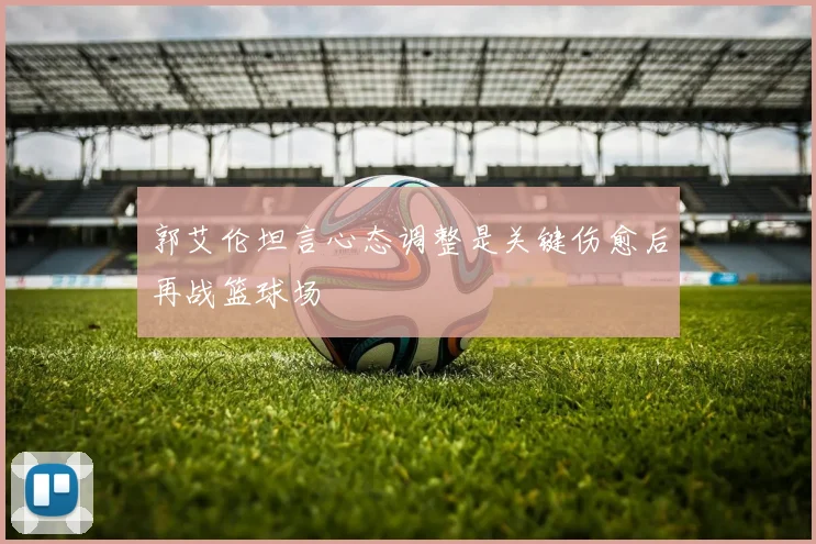 郭艾伦坦言心态调整是关键伤愈后再战篮球场