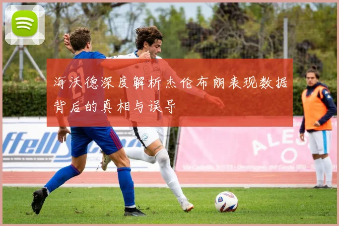 海沃德深度解析杰伦布朗表现数据背后的真相与误导