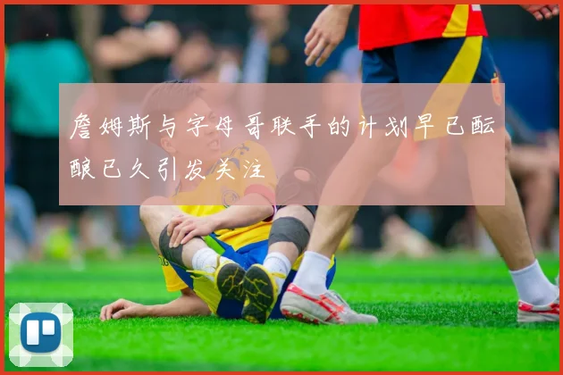 詹姆斯与字母哥联手的计划早已酝酿已久引发关注