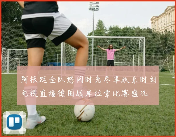 阿根廷全队悠闲时光尽享欢乐时刻电视直播德国战库拉索比赛盛况