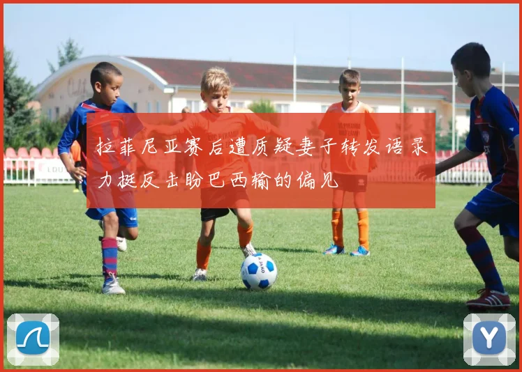 拉菲尼亚赛后遭质疑妻子转发语录力挺反击盼巴西输的偏见