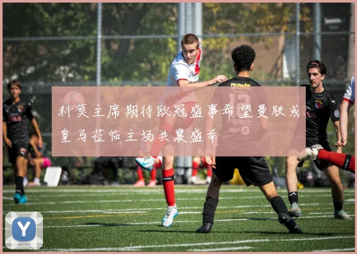 科莫主席期待欧冠盛事希望曼联或皇马莅临主场共襄盛举