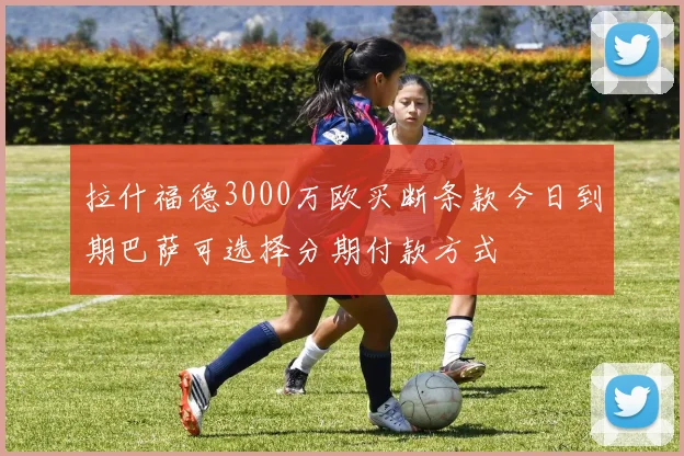 拉什福德3000万欧买断条款今日到期巴萨可选择分期付款方式