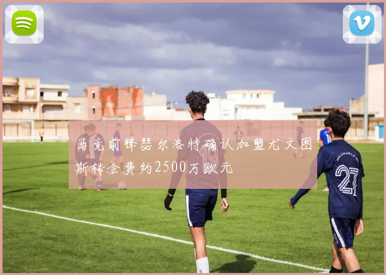 马竞前锋瑟尔洛特确认加盟尤文图斯转会费约2500万欧元