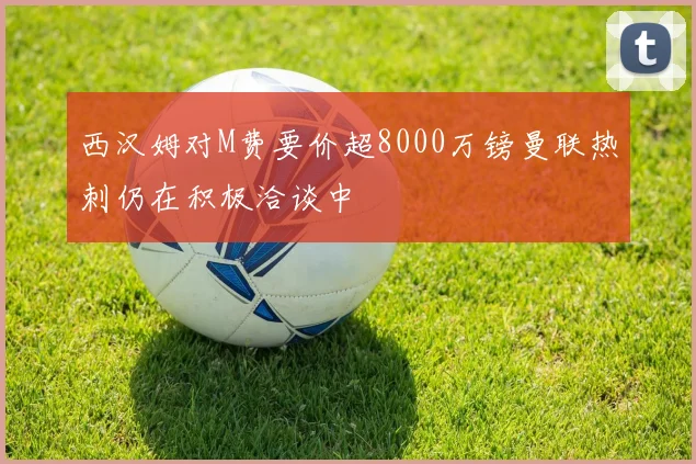 西汉姆对M费要价超8000万镑曼联热刺仍在积极洽谈中