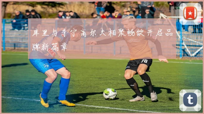 库里与李宁高尔夫相聚畅饮开启品牌新篇章