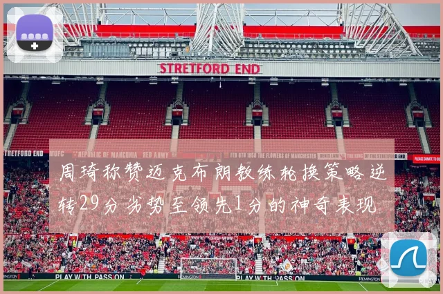 周琦称赞迈克布朗教练轮换策略逆转29分劣势至领先1分的神奇表现