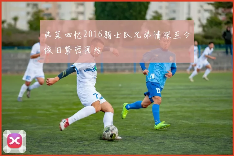 弗莱回忆2016骑士队兄弟情深至今依旧紧密团结